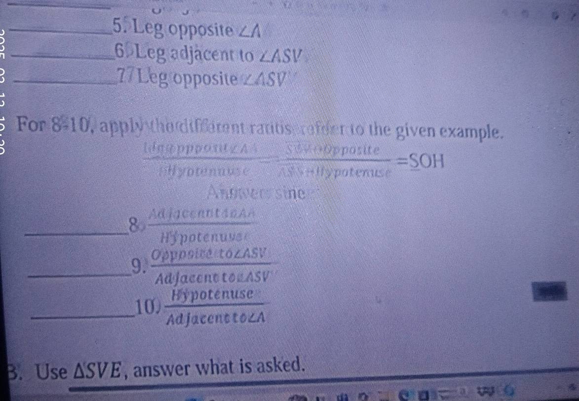 ) 
_5. Leg opposite ∠ A
_6. Leg adjacent to ∠ ASV
_77 Leg opposite ∠ ASV
For 8-10, apply tho ttmnt rantis r afet to the given example. 
dη φ pppont z A  Siveopposite/sivenpotenuse =_ SOH
Hyptenuus 
Andwer sine 
_8  Adigeeatents/Hypotenuse 
_9.  Oppositeto∠ ASV/Adjacentto∠ ASV 
_10,  Hypotenuse/Adjacentto∠ A 
B. Use △ SVE , answer what is asked.