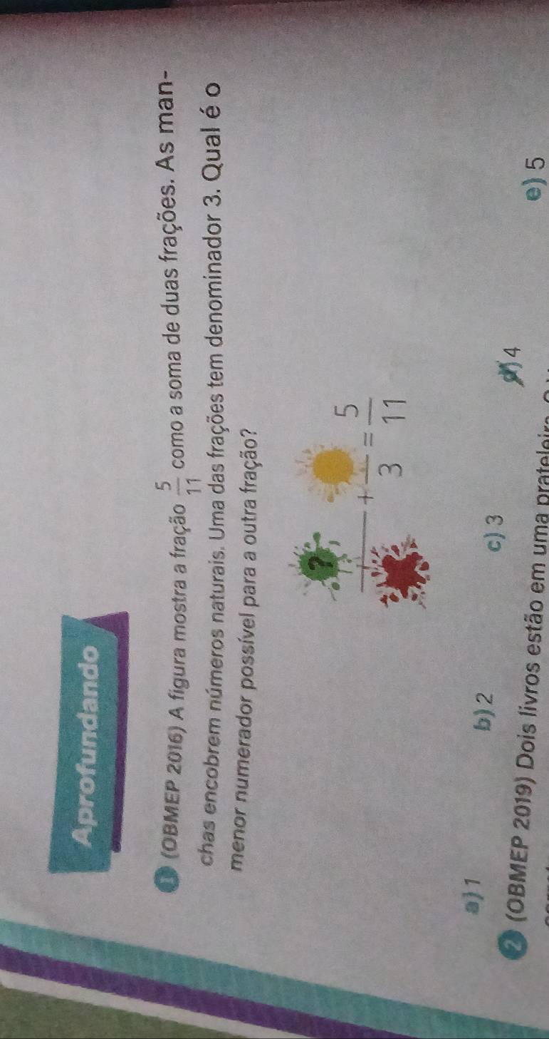 Aprofundando
O (OBMEP 2016) A figura mostra a fração  5/11  como a soma de duas frações. As man-
chas encobrem números naturais. Uma das frações tem denominador 3. Qual é o
menor numerador possível para a outra fração?
a 1 b)2 c) 3
14
2 (OBMEP 2019) Dois livros estão em uma prateloira e) 5