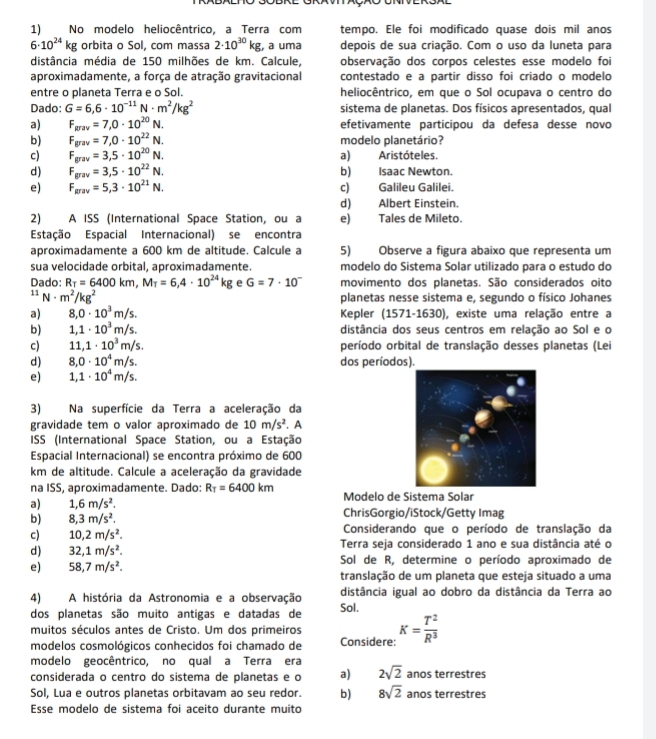 No modelo heliocêntrico, a Terra com tempo. Ele foi modificado quase dois mil anos
6· 10^(24)kg orbita o Sol, com massa 2· 10^(30)kg, , a uma depois de sua criação. Com o uso da luneta para
distância média de 150 milhões de km. Calcule, observação dos corpos celestes esse modelo foi
aproximadamente, a força de atração gravitacional contestado e a partir disso foi criado o modelo
entre o planeta Terra e o Sol. heliocêntrico, em que o Sol ocupava o centro do
Dado: G=6,6· 10^(-11)N· m^2/kg^2 sistema de planetas. Dos físicos apresentados, qual
a) F_grav=7,0· 10^(20)N. efetivamente participou da defesa desse novo
b) F_grav=7,0· 10^(22)N. modelo planetário?
c) F_grav=3,5· 10^(20)N. a)Aristóteles.
d) F_grav=3,5· 10^(22)N. b) Isaac Newton.
e) F_grav=5,3· 10^(21)N. c) Galileu Galilei.
d) Albert Einstein.
2) A ISS (International Space Station, ou a e) Tales de Mileto.
Estação Espacial Internacional) se encontra
aproximadamente a 600 km de altitude. Calcule a 5) Observe a figura abaixo que representa um
sua velocidade orbital, aproximadamente. modelo do Sistema Solar utilizado para o estudo do
Dado: R_T=6400km,M_T=6,4· 10^(24)kg e G=7· 10^- movimento dos planetas. São considerados oito^(11)N· m^2/kg^2
planetas nesse sistema e, segundo o físico Johanes
a) 8,0· 10^3m/s. Kepler (1571-1630), existe uma relação entre a
b) 1,1· 10^3m/s. distância dos seus centros em relação ao Sol e o
c) 11,1· 10^3m/s. período orbital de translação desses planetas (Lei
d) 8,0· 10^4m/s. dos períodos).
e) 1,1· 10^4m/s.
3) Na superfície da Terra a aceleração da
gravidade tem o valor aproximado de 10m/s^2
ISS (International Space Station, ou a Estação . A
Espacial Internacional) se encontra próximo de 600
km de altitude. Calcule a aceleração da gravidade
na ISS, aproximadamente. Dado: R_T=6400km Modelo de Sistema Solar
a) 1,6m/s^2. ChrisGorgio/iStock/Getty Imag
b) 8,3m/s^2. Considerando que o período de translação da
c) 10,2m/s^2. Terra seja considerado 1 ano e sua distância até o
d) 32,1m/s^2. Sol de R, determine o período aproximado de
e) 58,7m/s^2. translação de um planeta que esteja situado a uma
4) A história da Astronomia e a observação Sol. distância igual ao dobro da distância da Terra ao
dos planetas são muito antigas e datadas de
muitos séculos antes de Cristo. Um dos primeiros Considere: K= T^2/R^3 
modelos cosmológicos conhecidos foi chamado de
modelo geocêntrico, no qual a Terra era
considerada o centro do sistema de planetas e o a) 2sqrt(2) anos terrestres
Sol, Lua e outros planetas orbitavam ao seu redor. b) 8sqrt(2) anos terrestres
Esse modelo de sistema foi aceito durante muito