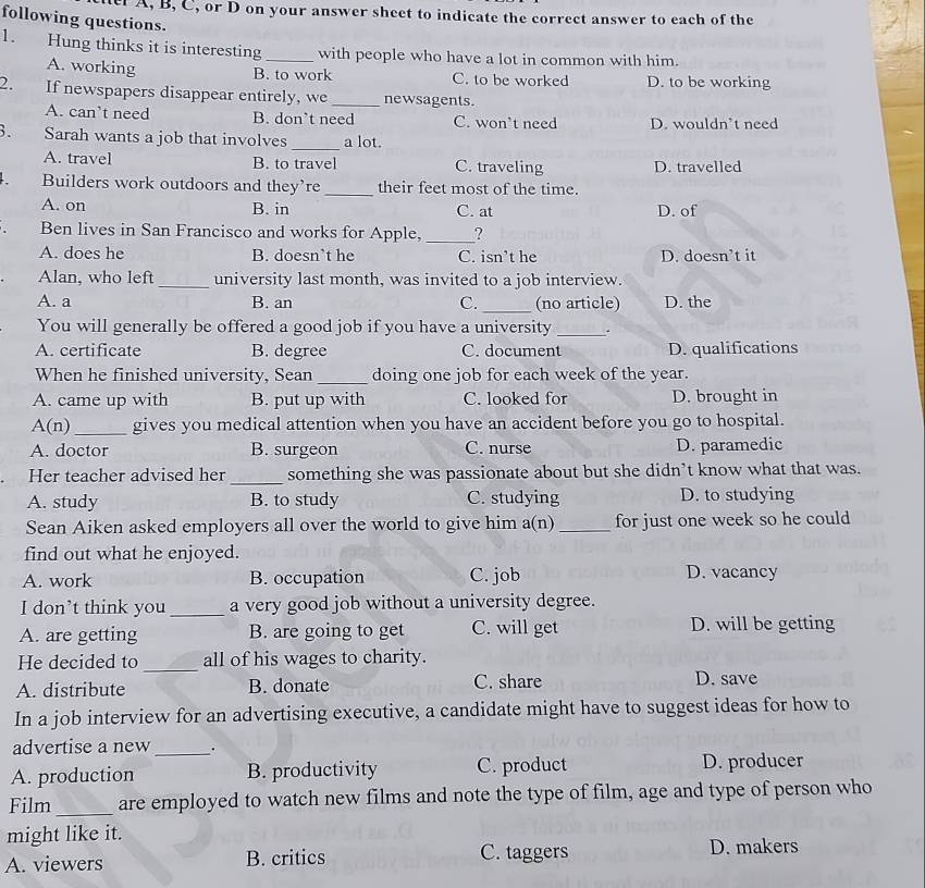 A, B, C, or D on your answer sheet to indicate the correct answer to each of the
following questions.
1. Hung thinks it is interesting_ with people who have a lot in common with him.
A. working B. to work C. to be worked D. to be working
2. If newspapers disappear entirely, we_ newsagents.
A. can’t need B. don’t need C. won’t need D. wouldn’t need
. Sarah wants a job that involves _a lot.
A. travel B. to travel C. traveling D. travelled
、 Builders work outdoors and they’re _their feet most of the time.
A. on B. in C. at D. of
Ben lives in San Francisco and works for Apple, _?
A. does he B. doesn’t he C. isn’t he D. doesn’t it
Alan, who left_ university last month, was invited to a job interview.
A. a B. an C. _(no article) D. the
You will generally be offered a good job if you have a university _.
A. certificate B. degree C. document D. qualifications
When he finished university, Sean_ doing one job for each week of the year.
A. came up with B. put up with C. looked for D. brought in
A (n) _gives you medical attention when you have an accident before you go to hospital.
A. doctor B. surgeon C. nurse D. paramedic
Her teacher advised her _something she was passionate about but she didn’t know what that was.
A. study B. to study C. studying D. to studying
Sean Aiken asked employers all over the world to give him a(n) _for just one week so he could
find out what he enjoyed.
A. work B. occupation C. job D. vacancy
I don’t think you _a very good job without a university degree.
A. are getting B. are going to get C. will get D. will be getting
He decided to _all of his wages to charity.
A. distribute B. donate C. share D. save
In a job interview for an advertising executive, a candidate might have to suggest ideas for how to
advertise a new_ .
A. production B. productivity C. product D. producer
Film _are employed to watch new films and note the type of film, age and type of person who
might like it. D. makers
A. viewers B. critics C. taggers