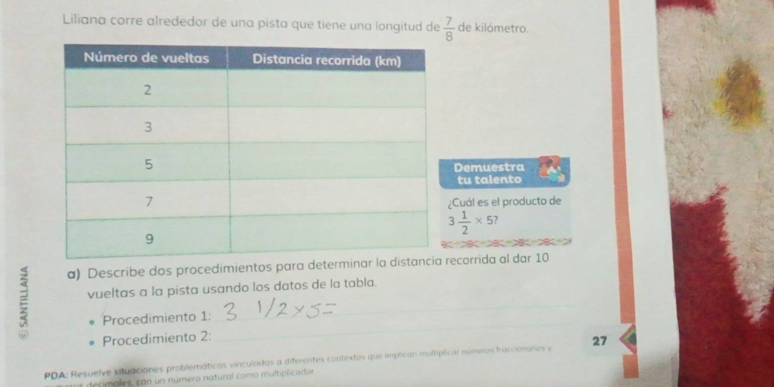 Liliana corre alrededor de una pista que tiene una longitud de  7/8  de kilómetro. 
Demuestra 
tu talento 
¿Cuál es el producto de
3 1/2 * 5 ? 
ξ 
a) Describe dos procedimientos para determecorrida al dar 10
_ 
vueltas a la pista usando los datos de la tabla. 
_ 
Procedimiento 1: 
Procedimiento 2: 
PDA: Resuelve situaciones problemáticas vinculadas a diferentes cantextos que implican multíplicar numeros fraccionorios y 27
s decimales, con un número natural como multiplicador