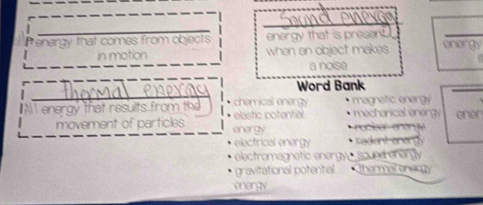 Penergy that comes from objects energy that is present. energy
in motion when an object makes 
a noise
Word Bank
energy that results from th chemical energy magnetic energy
elastic potential mechanical energy
movement of particles energy nuclear enargy ener
electrical energy radiant ener gy
electromagnetic energy sound cnergly
gravitational potential Thermal onengy
energy