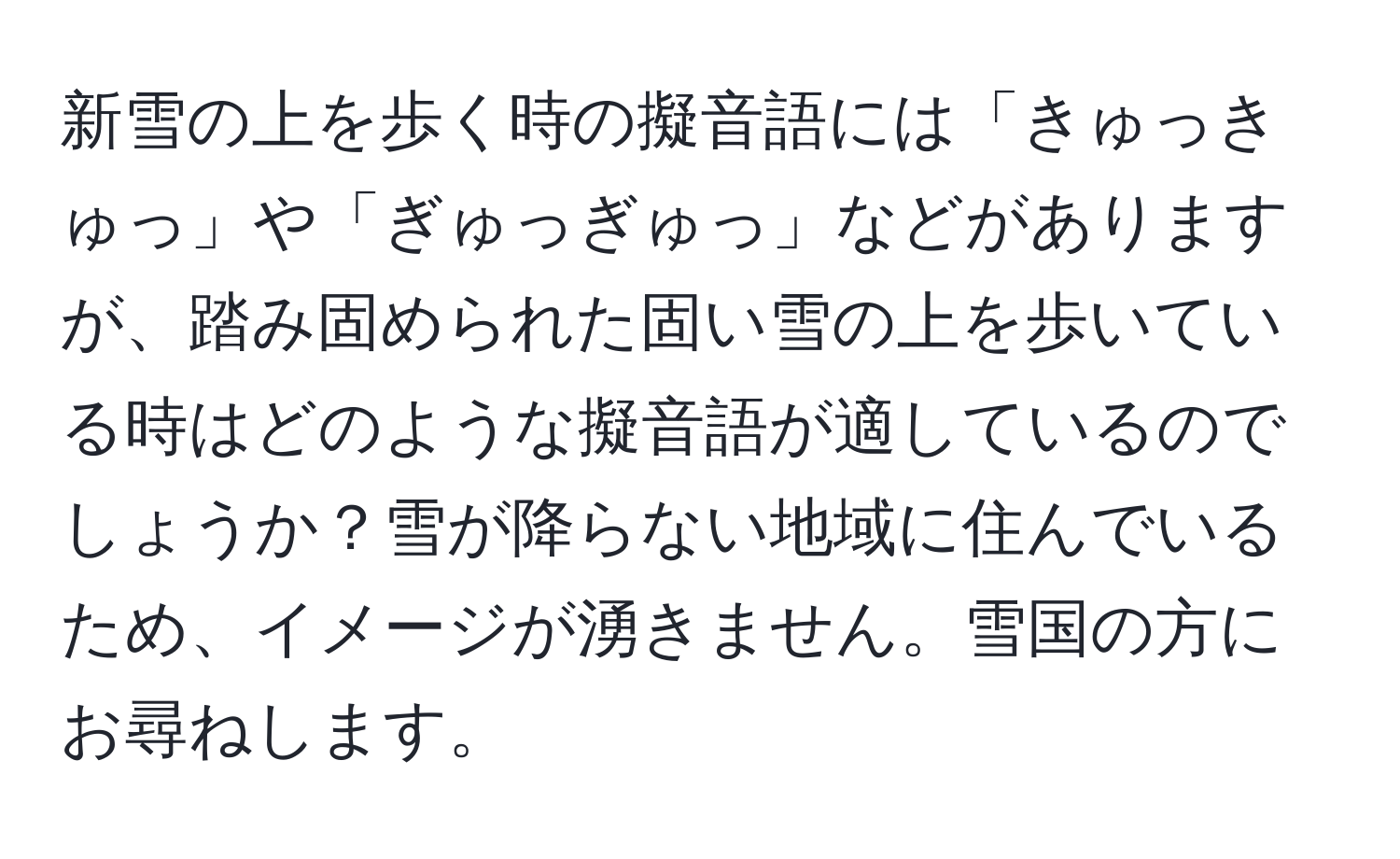 新雪の上を歩く時の擬音語には「きゅっきゅっ」や「ぎゅっぎゅっ」などがありますが、踏み固められた固い雪の上を歩いている時はどのような擬音語が適しているのでしょうか？雪が降らない地域に住んでいるため、イメージが湧きません。雪国の方にお尋ねします。