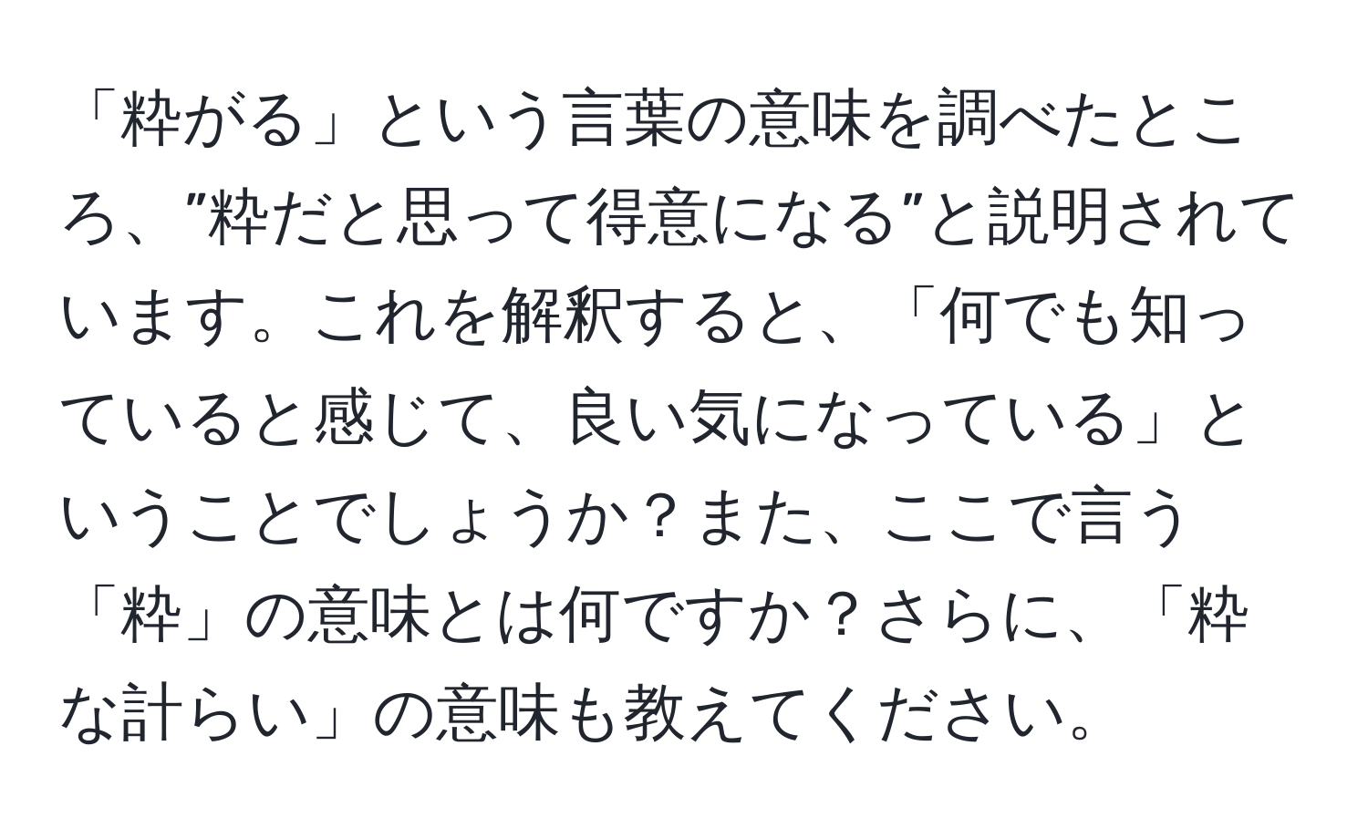 「粋がる」という言葉の意味を調べたところ、”粋だと思って得意になる”と説明されています。これを解釈すると、「何でも知っていると感じて、良い気になっている」ということでしょうか？また、ここで言う「粋」の意味とは何ですか？さらに、「粋な計らい」の意味も教えてください。