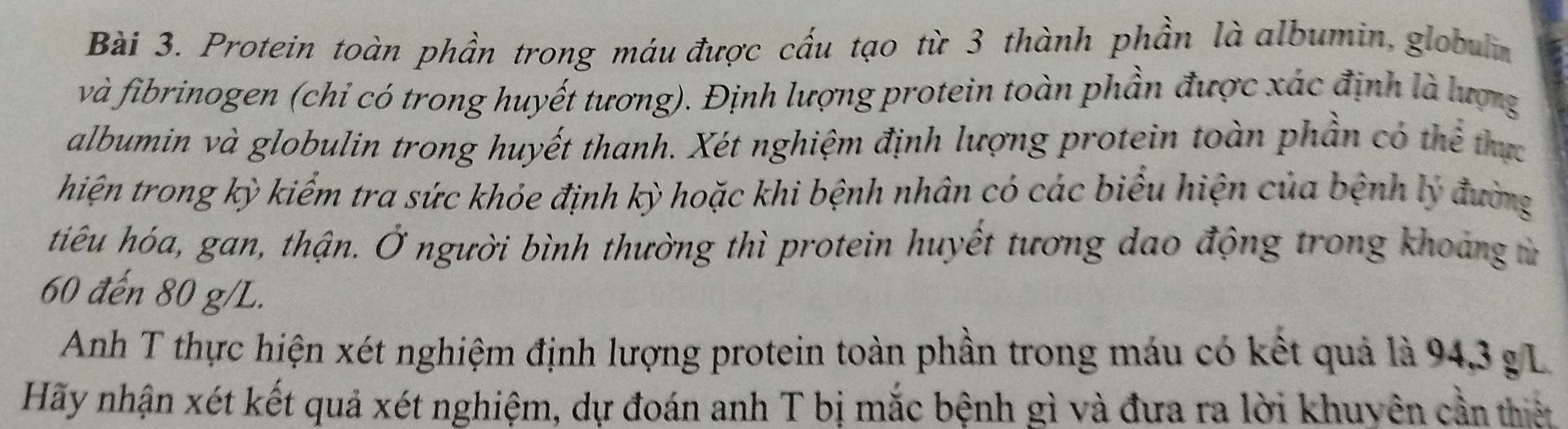 Protein toàn phần trong máu được cấu tạo từ 3 thành phần là albumin, globulin 
và fibrinogen (chỉ có trong huyết tương). Định lượng protein toàn phần được xác định là lượng 
albumin và globulin trong huyết thanh. Xét nghiệm định lượng protein toàn phần có thể thực 
hiện trong kỳ kiểm tra sức khỏe định kỳ hoặc khi bệnh nhân có các biểu hiện của bệnh lý đường 
tiêu hóa, gan, thận. Ở người bình thường thì protein huyết tương dao động trong khoảng từ
60 đến 80 g/L. 
Anh T thực hiện xét nghiệm định lượng protein toàn phần trong máu có kết quả là 94, 3 g L 
Hãy nhận xét kết quả xét nghiệm, dự đoán anh T bị mắc bệnh gì và đưa ra lời khuyên cần thiệt