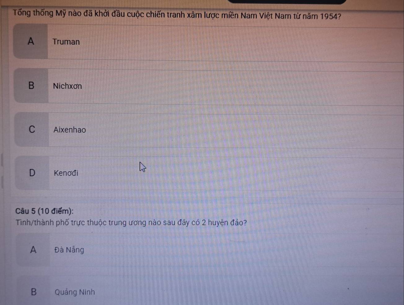 Tổng thống Mỹ nào đã khởi đầu cuộc chiến tranh xâm lược miền Nam Việt Nam từ năm 1954?
A _ Truman
B Nichxơn
C Aixenhao
D Kenơđi
Câu 5 (10 điểm):
Tinh/thành phố trực thuộc trung ương nào sau đây có 2 huyện đảo?
A Đà Nẵng
B Quảng Ninh