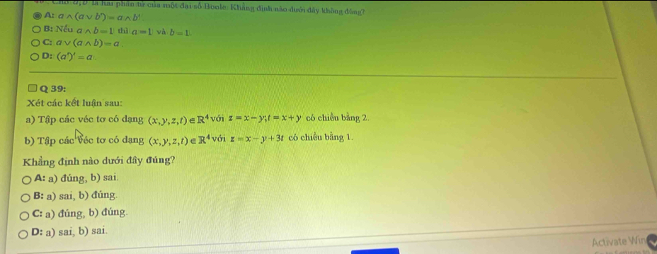 Cho 6,9 là hai phần tử của một đại số Boole: Khẳng định nào dưới đây không đùng?
A: c wedge (avee b')=awedge b'
B: Nếu awedge b=1 thì a=1 và b=1
C: a √ (awedge b)=a.
D :(a')')'=a 
Q 39:
Xét các kết luận sau:
a) Tập các véc tơ có dạng (x,y,z,t) e R^4 với z=x-y; t=x+y có chiều bằng 2.
b) Tập các Véc tơ có đạng (x,y,z,t) e R^4 với z=x-y+3t có chiều bằng 1.
Khẳng định nào dưới đây đúng?
A: a) đúng, b) sai.
B: a) sai, b) đúng.
C: a) đúng, b) đúng.
D: a) sai, b) sai.
Activate Win