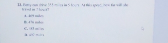 Betty can drive 355 miles in 5 hours. At this speed, how far will she
travel in 7 hours?
A. 469 miles
B. 476 miles
C. 483 males
D. 497 miles