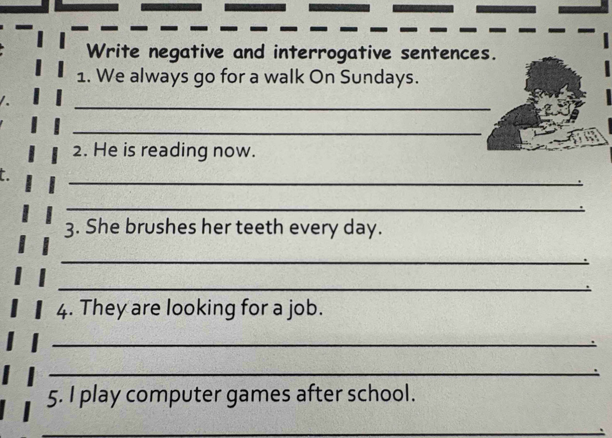 Write negative and interrogative sentences. 
1. We always go for a walk On Sundays. 
_ 
_ 
2. He is reading now. 
_ 
t 
_ 
3. She brushes her teeth every day. 
_ 
_ 
4. They are looking for a job. 
_ 
_ 
5. I play computer games after school. 
_