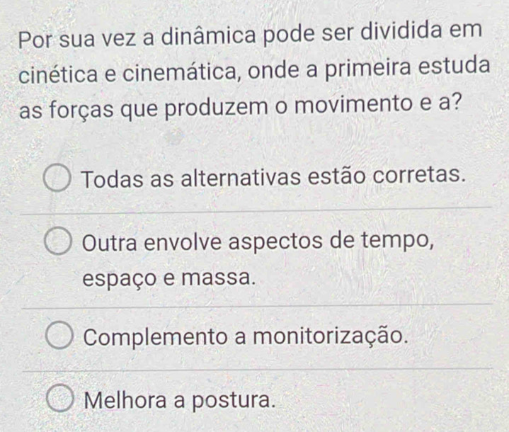 Por sua vez a dinâmica pode ser dividida em
cinética e cinemática, onde a primeira estuda
as forças que produzem o movimento e a?
Todas as alternativas estão corretas.
Outra envolve aspectos de tempo,
espaço e massa.
Complemento a monitorização.
Melhora a postura.