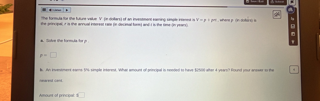 ① Subrd 
◀ Listen 
The formula for the future value V (in dollars) of an investment earning simple interest is V=p+prt , where p (in dollars) is 
the principal, r is the annual interest rate (in decimal form) and t is the time (in years). 
a. Solve the formula for p. U
p=□
b. An investment earns 5% simple interest. What amount of principal is needed to have $2500 after 4 years? Round your answer to the < 
nearest cent. 
Amount of principal:  $□