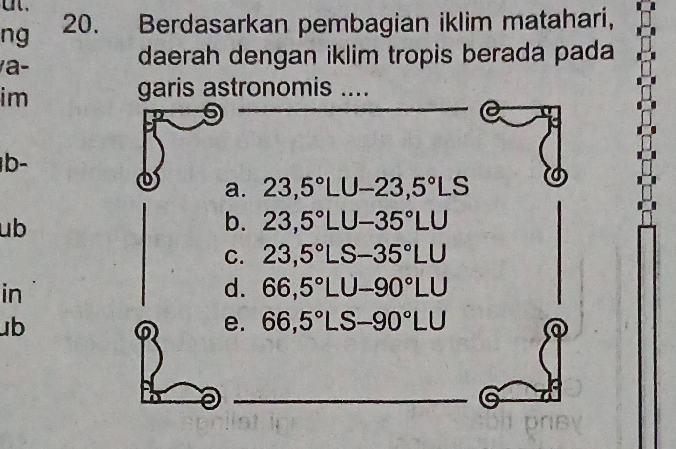 ng 20. Berdasarkan pembagian iklim matahari,
/a-
daerah dengan iklim tropis berada pada
im
garis astronomis ....
b-
a. 23,5°LU-23,5°LS
ub
b. 23,5°LU-35°LU
C. 23,5°LS-35°LU
in
d. 66,5°LU-90°LU
ub
0
e. 66,5°LS-90°LU
_