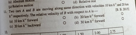 (a) Absolute motion
(c) Relative motion (d) Relative rest
11. Two cars A and B are moving along same direction with velocities 10kmh^(-1) and 20 km
h^(-1) respectively. The relative velocity of B with respect to A is — [B. B. 2015]
(b)
(a) 10kmh^(-1) forward 20kmh^(-1) forward
(d)
(c) 20kmh^(-1) backward 30kmh^(-1) forward
12. 2.00 2.75
1 50