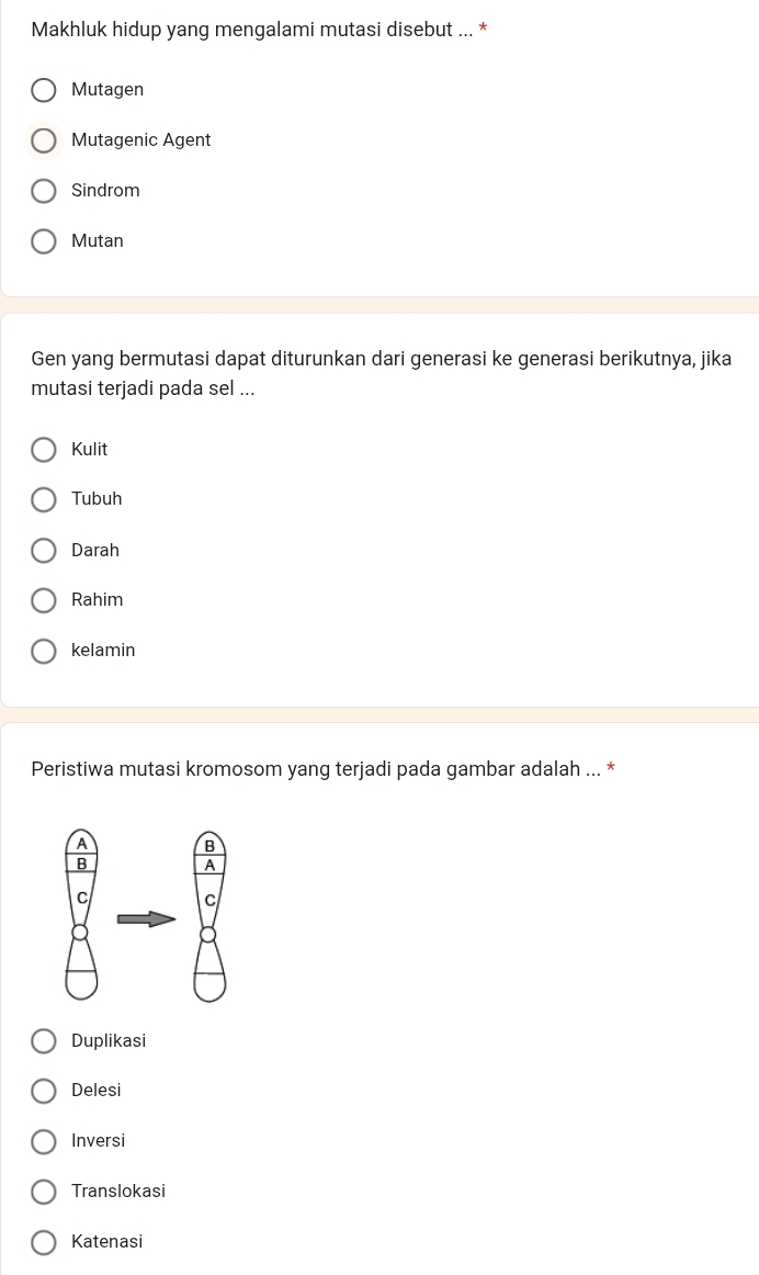 Makhluk hidup yang mengalami mutasi disebut ... *
Mutagen
Mutagenic Agent
Sindrom
Mutan
Gen yang bermutasi dapat diturunkan dari generasi ke generasi berikutnya, jika
mutasi terjadi pada sel ...
Kulit
Tubuh
Darah
Rahim
kelamin
Peristiwa mutasi kromosom yang terjadi pada gambar adalah ...
Duplikasi
Delesi
Inversi
Translokasi
Katenasi