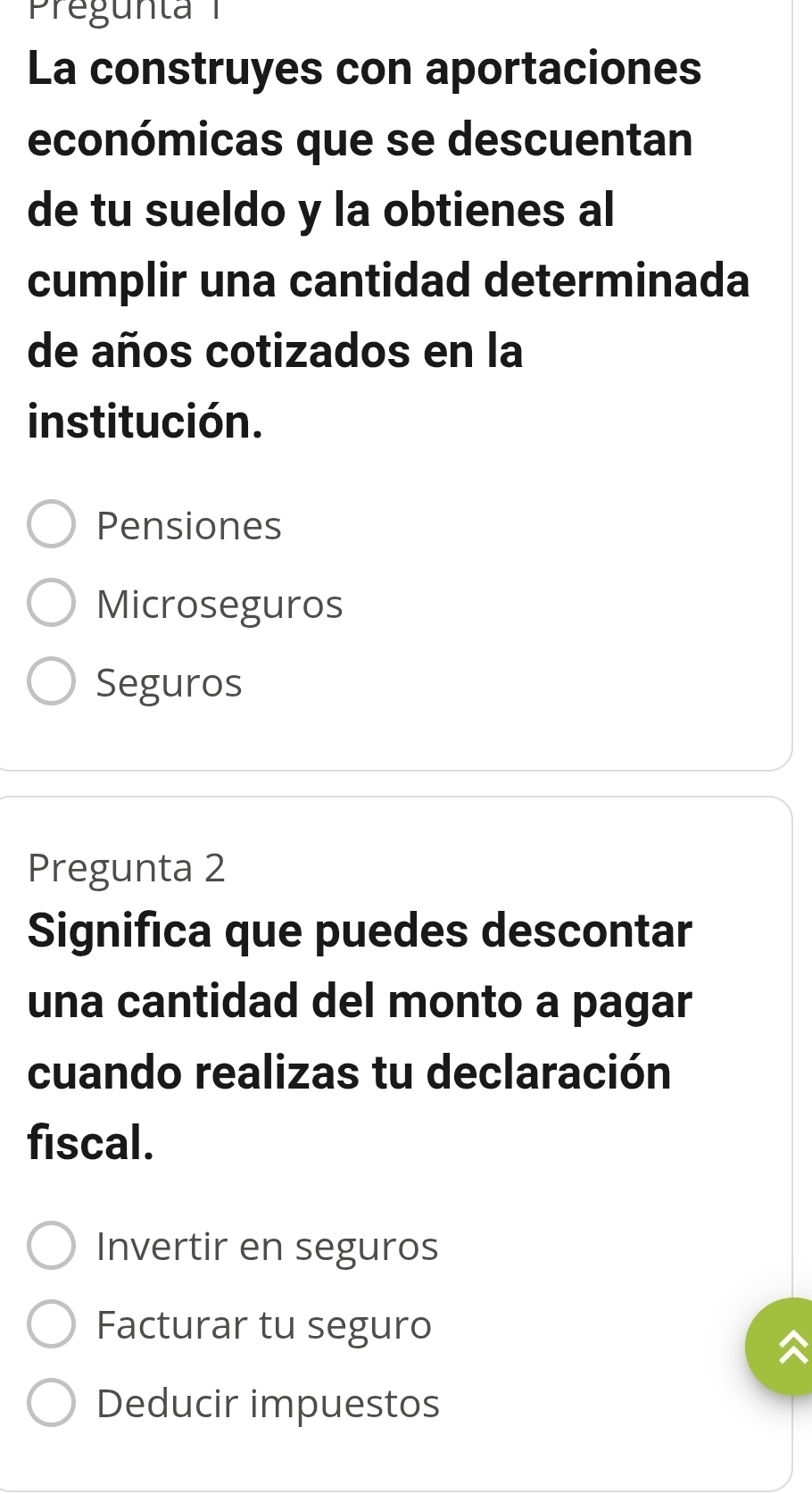 La construyes con aportaciones
económicas que se descuentan
de tu sueldo y la obtienes al
cumplir una cantidad determinada
de años cotizados en la
institución.
Pensiones
Microseguros
Seguros
Pregunta 2
Significa que puedes descontar
una cantidad del monto a pagar
cuando realizas tu declaración
fiscal.
Invertir en seguros
Facturar tu seguro
Deducir impuestos