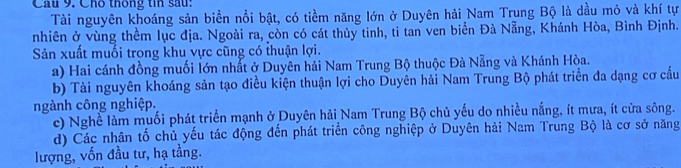 Cầu 9. Cho thống tin sau:
Tài nguyên khoáng sản biển nổi bật, có tiềm năng lớn ở Duyên hải Nam Trung Bộ là dầu mỏ và khí tự
nhiên ở vùng thềm lục địa. Ngoài ra, còn có cát thủy tinh, ti tan ven biển Đà Nẵng, Khánh Hòa, Bình Định.
Sản xuất muối trong khu vực cũng có thuận lợi.
a) Hai cánh đồng muối lớn nhất ở Duyên hải Nam Trung Bộ thuộc Đà Nẵng và Khánh Hòa.
b) Tài nguyên khoáng sản tạo điều kiện thuận lợi cho Duyên hải Nam Trung Bộ phát triển đa dạng cơ cấu
ngành công nghiệp.
c) Nghề làm muối phát triển mạnh ở Duyên hải Nam Trung Bộ chủ yếu do nhiều nắng, ít mưa, ít cửa sông.
đ) Các nhân tố chủ yếu tác động đến phát triển công nghiệp ở Duyên hải Nam Trung Bộ là cơ sở năng
lượng, vốn đầu tư, hạ tằng.