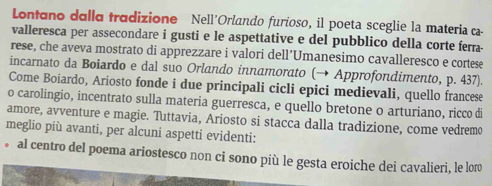 Lontano dalla tradizione Nell'Orlando furioso, il poeta sceglie la materia ca- 
valleresca per assecondare i gusti e le aspettative e del pubblico della corte ferra- 
rese, che aveva mostrato di apprezzare i valori dell’Umanesimo cavalleresco e cortese 
incarnato da Boiardo e dal suo Orlando innamorato (→ Approfondimento, p. 437). 
Come Boiardo, Ariosto fonde i due principali cicli epici medievali, quello francese 
o carolingio, incentrato sulla materia guerresca, e quello bretone o arturiano, ricco di 
amore, avventure e magie. Tuttavia, Ariosto si stacca dalla tradizione, come vedremo 
meglio più avanti, per alcuni aspetti evidenti: 
al centro del poema ariostesco non ci sono più le gesta eroiche dei cavalieri, le loro