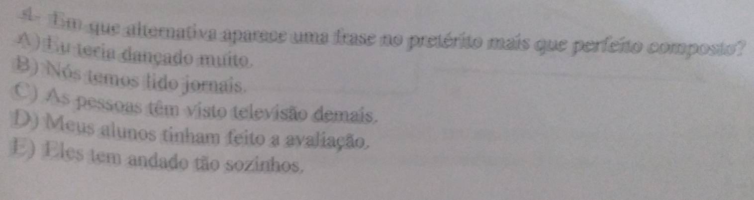 Em que altorativa aparece uma frase no pretérito mais que perfeito composto?
A) Eu teria dançado muito.
B) Nós temos lido jornais.
C) As pessoas têm visto televisão demais.
D) Meus alunos tinham feito a avaliação.
E) Eles tem andado tão sozinhos.