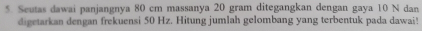 Seutas dawai panjangnya 80 cm massanya 20 gram ditegangkan dengan gaya 10 N dan 
digetarkan dengan frekuensi 50 Hz. Hitung jumlah gelombang yang terbentuk pada dawai!