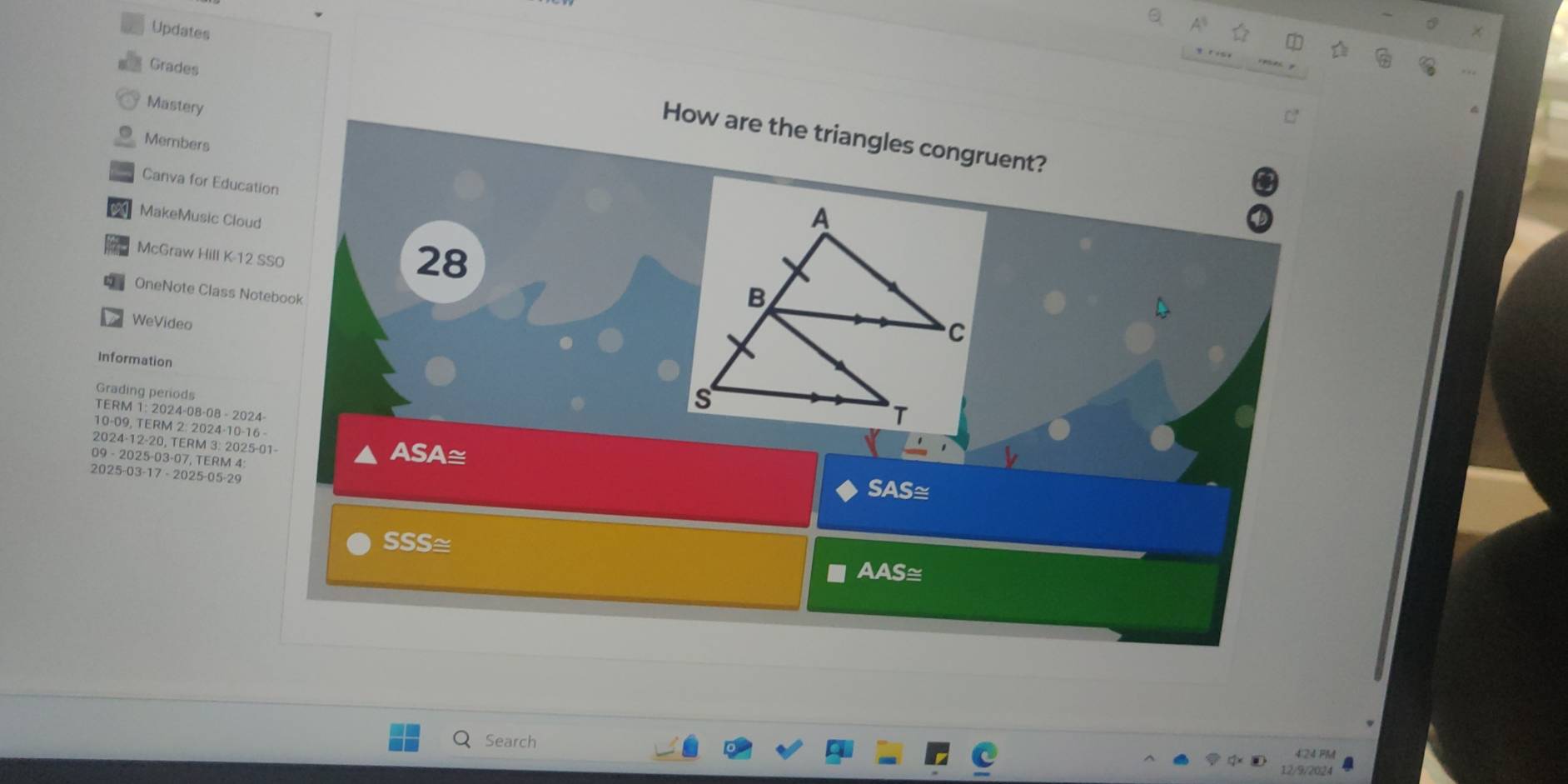 Updates 
Grades 
Mastery 
How are the triangles congruent? 
Members 
Canva for Education 
MakeMusic Cloud 
McGraw Hill K-12 SSO 
28 
OneNote Class Notebook 
WeVideo 
Information 
Grading periods 
TERM 1: 2024-08-08 - 2024- 
10-09, TERM 2: 2024-10 -16 - 
2024 -12 -20, TERM 3: 2025-01- ASA≅ 
09 - 2025-03-07, TERM 4 
2025-03-17 - 2025-05-29 
SAS≅ 
SSS≅ 
AAS≅ 
Search 
424 FM 
12/9/2024