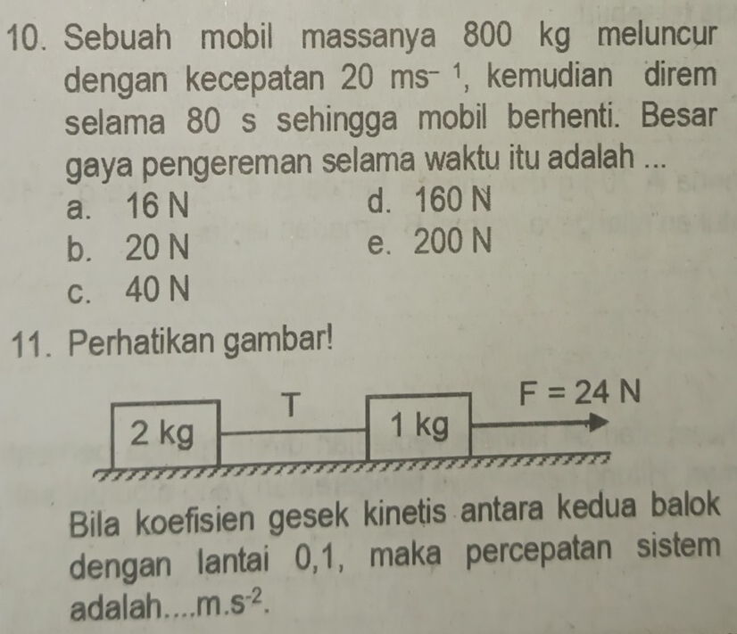 Sebuah mobil massanya 800 kg meluncur
dengan kecepatan 20ms^(-1) ， kemudian direm
selama 80 s sehingga mobil berhenti. Besar
gaya pengereman selama waktu itu adalah ...
a. 16 N d. 160 N
b. 20 N e. 200 N
c. 40 N
11. Perhatikan gambar!
T
F=24N
2 kg 1 kg
Bila koefisien gesek kinetis antara kedua balok
dengan lantai 0, 1, maka percepatan sistem
adalah. m.s^(-2).