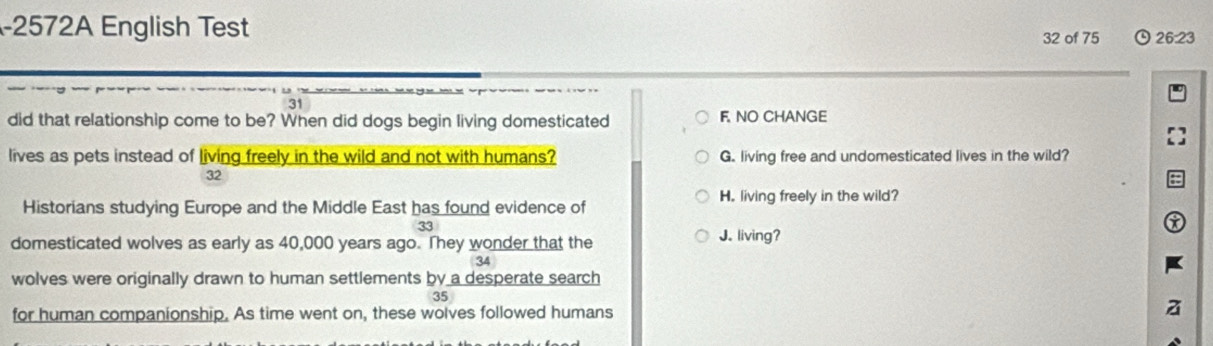 2572A English Test 32 of 75 26:23
31
did that relationship come to be? When did dogs begin living domesticated F. NO CHANGE
lives as pets instead of living freely in the wild and not with humans? G. living free and undomesticated lives in the wild?
32
Historians studying Europe and the Middle East has found evidence of H. living freely in the wild?
33
domesticated wolves as early as 40,000 years ago. They wonder that the J. living?
34
wolves were originally drawn to human settlements by a desperate search
35
for human companionship. As time went on, these wolves followed humans