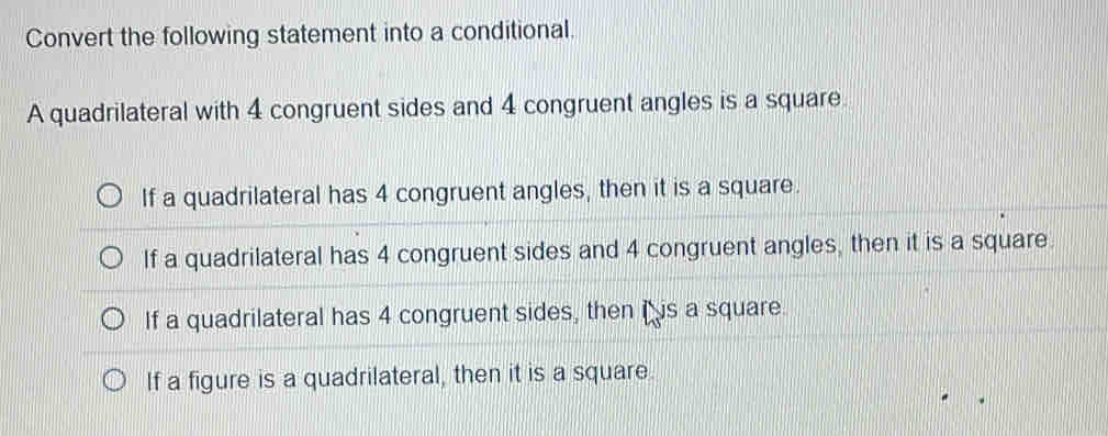 Convert the following statement into a conditional.
A quadrilateral with 4 congruent sides and 4 congruent angles is a square.
If a quadrilateral has 4 congruent angles, then it is a square.
If a quadrilateral has 4 congruent sides and 4 congruent angles, then it is a square.
If a quadrilateral has 4 congruent sides, then is a square.
If a figure is a quadrilateral, then it is a square.