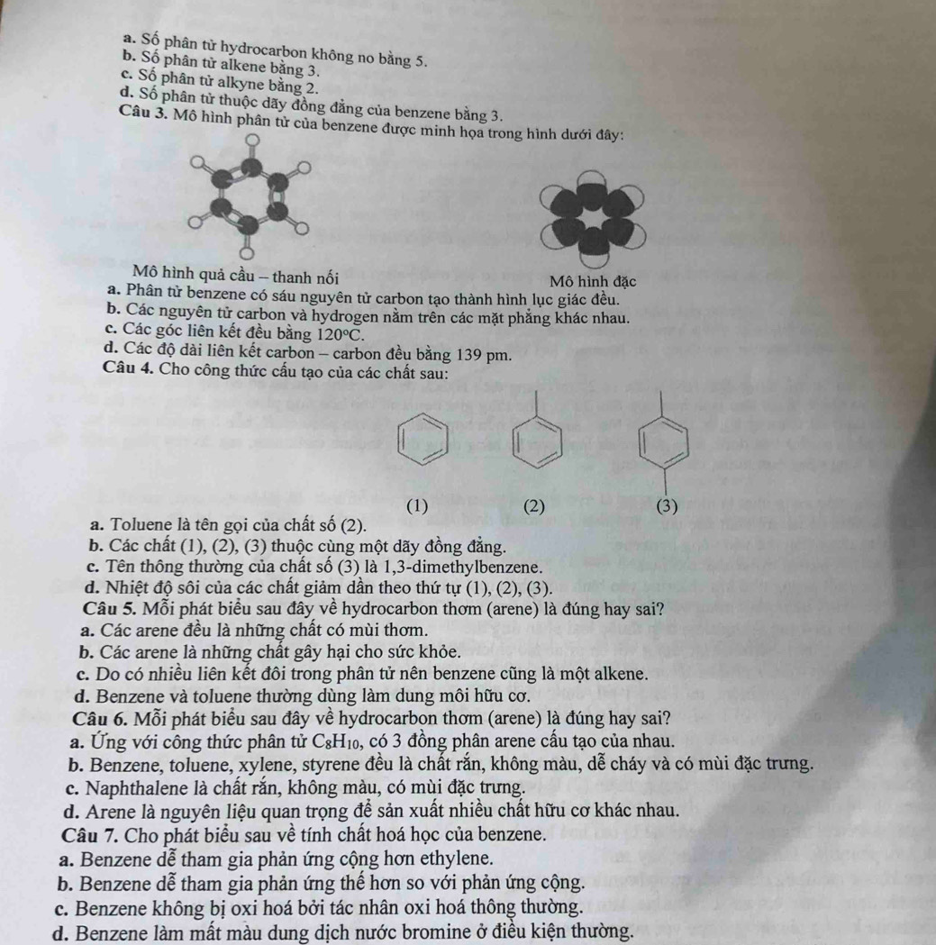 a. Số phân tử hydrocarbon không no bằng 5.
b. Số phân tử alkene bằng 3.
c. Số phân tử alkyne bằng 2.
d. Số phân tử thuộc dãy đồng đẳng của benzene bằng 3.
Câu 3. Mô hình phân tử của benzene được minh họa trong hình dưới đây:
Mô hình quả cầu -- thanh nối Mô hình đặc
a. Phân tử benzene có sáu nguyên tử carbon tạo thành hình lục giác đều.
b. Các nguyên tử carbon và hydrogen nằm trên các mặt phẳng khác nhau.
c. Các góc liên kết đều bằng 120°C.
d. Các độ dài liên kết carbon - carbon đều bằng 139 pm.
Câu 4. Cho công thức cấu tạo của các chất sau:
(1) (2) (3)
a. Toluene là tên gọi của chất số (2).
b. Các chất (1), (2), (3) thuộc cùng một dãy đồng đẳng.
c. Tên thông thường của chất số (3) là 1,3-dimethylbenzene.
d. Nhiệt độ sôi của các chất giảm dần theo thứ tự (1), (2), (3).
Câu 5. Mỗi phát biểu sau đây về hydrocarbon thơm (arene) là đúng hay sai?
a. Các arene đều là những chất có mùi thơm.
b. Các arene là những chất gây hại cho sức khỏe.
c. Do có nhiều liên kết đôi trong phân tử nên benzene cũng là một alkene.
d. Benzene và toluene thường dùng làm dung môi hữu cơ.
Câu 6. Mỗi phát biểu sau đây về hydrocarbon thơm (arene) là đúng hay sai?
a. Ứng với công thức phân tử C 8H_10 6, có 3 đồng phân arene cấu tạo của nhau.
b. Benzene, toluene, xylene, styrene đều là chất rắn, không màu, dễ cháy và có mùi đặc trưng.
c. Naphthalene là chất rắn, không màu, có mùi đặc trưng.
d. Arene là nguyên liệu quan trọng để sản xuất nhiều chất hữu cơ khác nhau.
Câu 7. Cho phát biểu sau về tính chất hoá học của benzene.
a. Benzene dễ tham gia phản ứng cộng hơn ethylene.
b. Benzene dễ tham gia phản ứng thể hơn so với phản ứng cộng.
c. Benzene không bị oxi hoá bởi tác nhân oxi hoá thông thường.
d. Benzene làm mất màu dung dịch nước bromine ở điều kiện thường.
