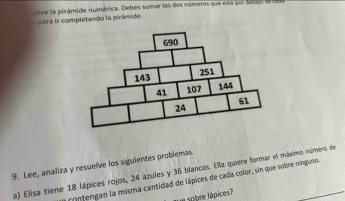 suelve la pirámide numérica. Debes sumar los dos números que este por debajo de cada 
n para ir completando la pirámide. 
9. Lee, analiza y resuelve los siguientes problemas. 
a) Elisa tiene 18 lápices rojos, 24 azules y 36 blancos. Ella quiere formar el máximo número de 
contengan la misma cantidad de lápices de cada color, sin que sobre ninguno. 
le sobre lápices?