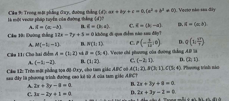 Trong mặt phẳng Oxy, đường thẳng (d): ax+by+c=0, (a^2+b^2!= 0). Vectơ nào sau đây
là một vectơ pháp tuyến của đường thắng (d)?
A. vector n=(a;-b). B. vector n=(b;a). C. vector n=(b;-a). D. vector n=(a;b). 
Câu 10: Đường thẳng 12x-7y+5=0 không đi qua điểm nào sau đây?
A. M(-1;-1). B. N(1;1). C. P(- 5/12 ;0). D. Q(1; 17/7 ). 
Câu 11: Cho hai điểm A=(1;2) và B=(5;4). Vectơ chi phương của đường thẳng AB là
A. (-1;-2). B. (1;2). C. (-2;1). D. (2;1). 
Câu 12: Trên mặt phẳng tọa độ Oxy, cho tam giác ABC có A(1;2), B(3;1), C(5;4). Phương trình nào
sau đây là phương trình đường cao kẻ từ A của tam giác ABC?
A. 2x+3y-8=0.
B. 2x+3y+8=0.
C. 3x-2y+1=0.
D. 2x+3y-2=0. 
đến câu 4 Trong mỗi ý a), b), c), d) ở