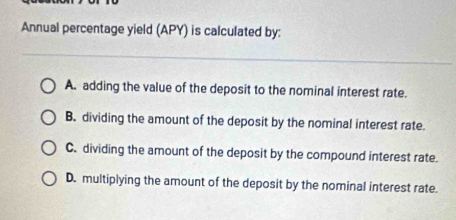 Annual percentage yield (APY) is calculated by:
A. adding the value of the deposit to the nominal interest rate.
B. dividing the amount of the deposit by the nominal interest rate.
C. dividing the amount of the deposit by the compound interest rate.
D. multiplying the amount of the deposit by the nominal interest rate.