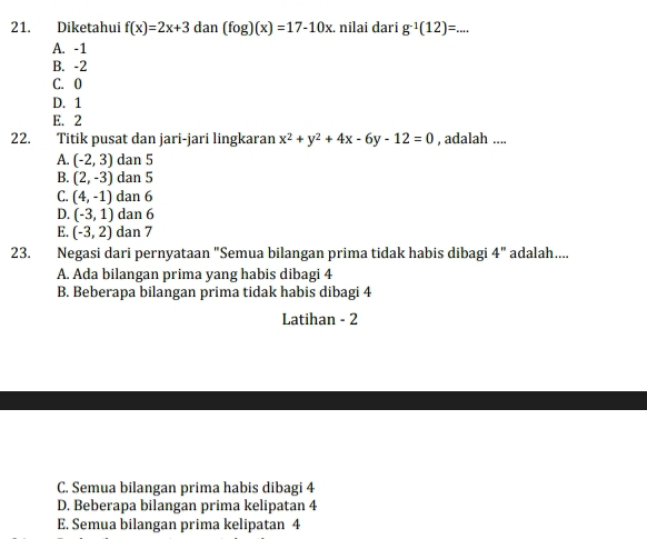 Diketahui f(x)=2x+3dan(fog)(x)=17-10x. nilai dari g^(-1)(12)=...
A. -1
B. -2
C. 0
D. 1
E. 2
22. Titik pusat dan jari-jari lingkaran x^2+y^2+4x-6y-12=0 , adalah ....
A. (-2,3) dan 5
B. (2,-3) dan 5
C. (4,-1) dan 6
D. (-3,1) dan 6
E. (-3,2) dan 7
23. Negasi dari pernyataan "Semua bilangan prima tidak habis dibagi 4'' adalah....
A. Ada bilangan prima yang habis dibagi 4
B. Beberapa bilangan prima tidak habis dibagi 4
Latihan - 2
C. Semua bilangan prima habis dibagi 4
D. Beberapa bilangan prima kelipatan 4
E. Semua bilangan prima kelipatan 4