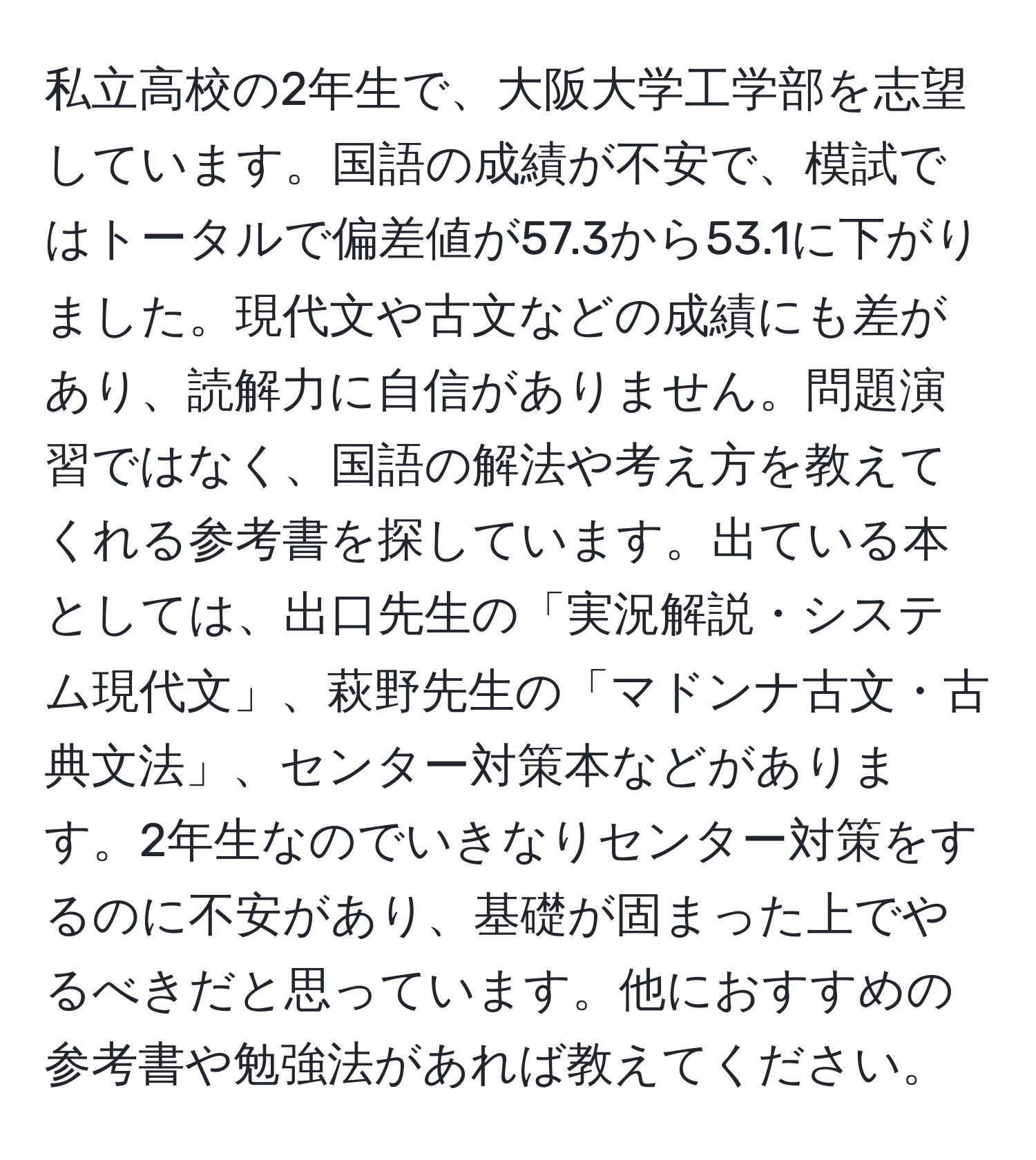 私立高校の2年生で、大阪大学工学部を志望しています。国語の成績が不安で、模試ではトータルで偏差値が57.3から53.1に下がりました。現代文や古文などの成績にも差があり、読解力に自信がありません。問題演習ではなく、国語の解法や考え方を教えてくれる参考書を探しています。出ている本としては、出口先生の「実況解説・システム現代文」、萩野先生の「マドンナ古文・古典文法」、センター対策本などがあります。2年生なのでいきなりセンター対策をするのに不安があり、基礎が固まった上でやるべきだと思っています。他におすすめの参考書や勉強法があれば教えてください。