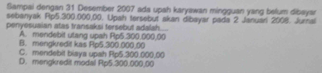 Sampai dengan 31 Desember 2007 ada upah karyawan mingguan yang belum dibayar
sebanyak Rp5,300,000,00, Upah tersebut akan dibayar pada 2 Januari 2008, Jurnal
penyesuaian atas transaksi tersebut adalah....
A. mendebit utang upah Rp5.300,000,00
B. mengkredit kas Rp5.300.000,00
C. mendebit biaya upah Rp5.300.000,00
D. mengkredit modal Rp5.300.000,00