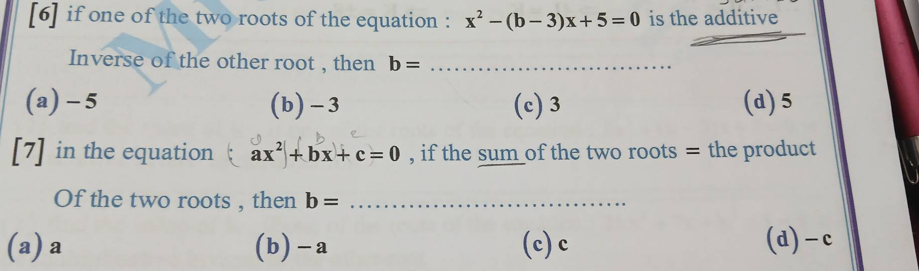 [6] if one of the two roots of the equation : x^2-(b-3)x+5=0 is the additive
_
Inverse of the other root , then b= _
(a) - 5 (b) -3 (c) 3 (d) 5
[7] in the equation ax^2+bx+c=0 , if the sum of the two roots = the product
Of the two roots , then b= _
(a) a (b) -a (c) c (d) -c