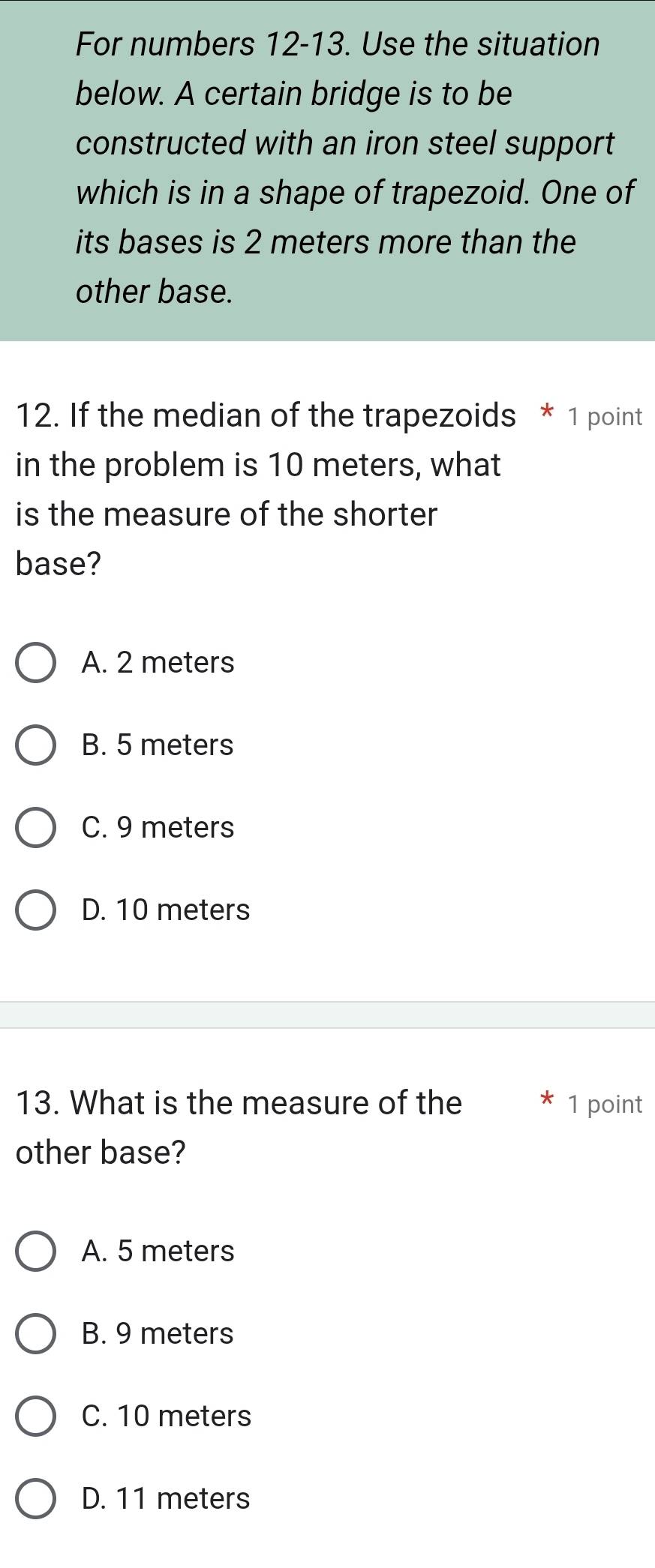 For numbers 12-13. Use the situation
below. A certain bridge is to be
constructed with an iron steel support
which is in a shape of trapezoid. One of
its bases is 2 meters more than the
other base.
12. If the median of the trapezoids * 1 point
in the problem is 10 meters, what
is the measure of the shorter
base?
A. 2 meters
B. 5 meters
C. 9 meters
D. 10 meters
13. What is the measure of the * 1 point
other base?
A. 5 meters
B. 9 meters
C. 10 meters
D. 11 meters