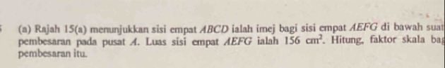 Rajah 15(a) menunjukkan sisi empat ABCD ialah imej bagi sisi empat AEFG di bawah suat 
pembesaran pada pusat A. Luas sisi empat AEFG ialah 156cm^2. Hitung, faktor skala ba 
pembesaran itu