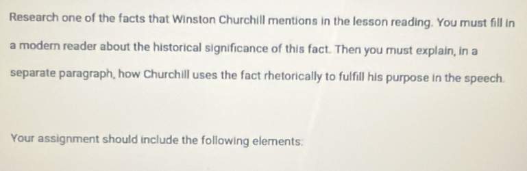 Research one of the facts that Winston Churchill mentions in the lesson reading. You must fill in 
a modern reader about the historical significance of this fact. Then you must explain, in a 
separate paragraph, how Churchill uses the fact rhetorically to fulfill his purpose in the speech. 
Your assignment should include the following elements: