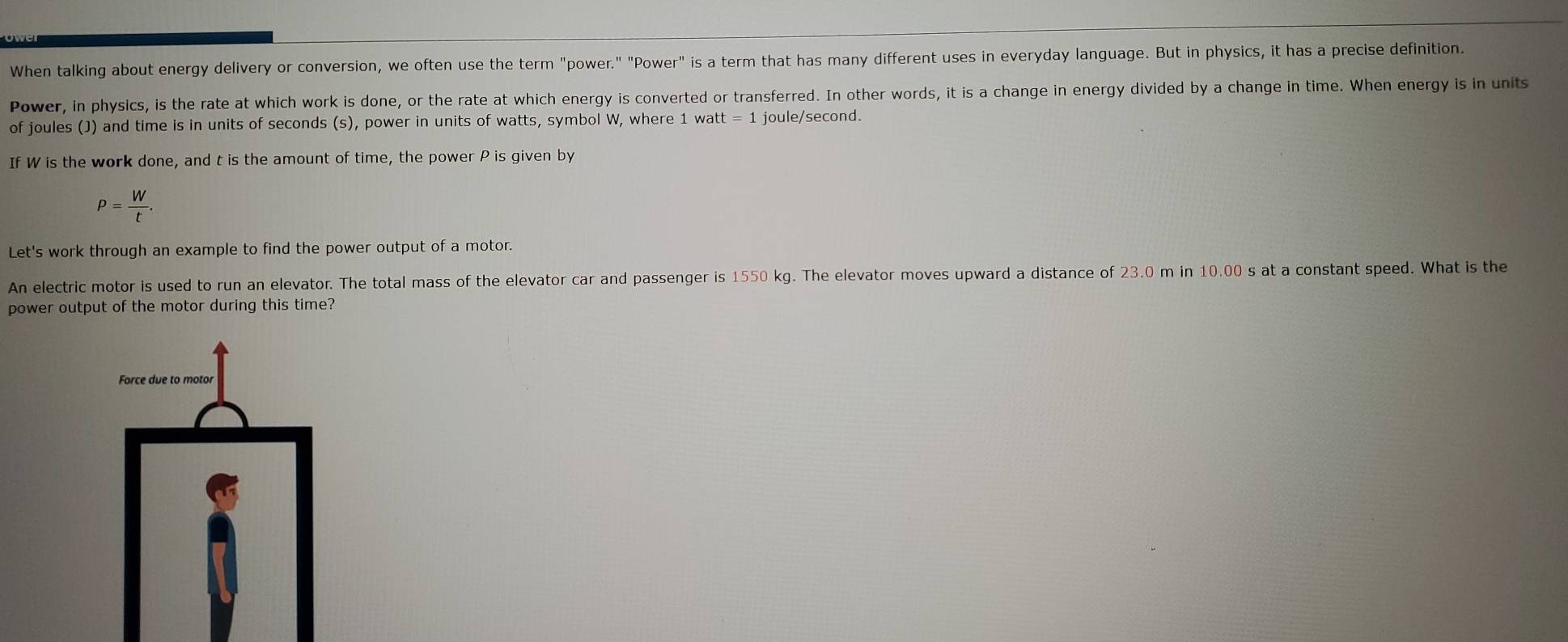 When talking about energy delivery or conversion, we often use the term "power." "Power" is a term that has many different uses in everyday language. But in physics, it has a precise definition. 
Power, in physics, is the rate at which work is done, or the rate at which energy is converted or transferred. In other words, it is a change in energy divided by a change in time. When energy is in units 
of joules (J) and time is in units of seconds (s), power in units of watts, symbol W, where 1 watt = 1 joule/second. 
If W is the work done, and t is the amount of time, the power P is given by
P= W/t . 
Let's work through an example to find the power output of a motor. 
An electric motor is used to run an elevator. The total mass of the elevator car and passenger is 1550 kg. The elevator moves upward a distance of 23.0 m in 10.00 s at a constant speed. What is the 
power output of the motor during this time?