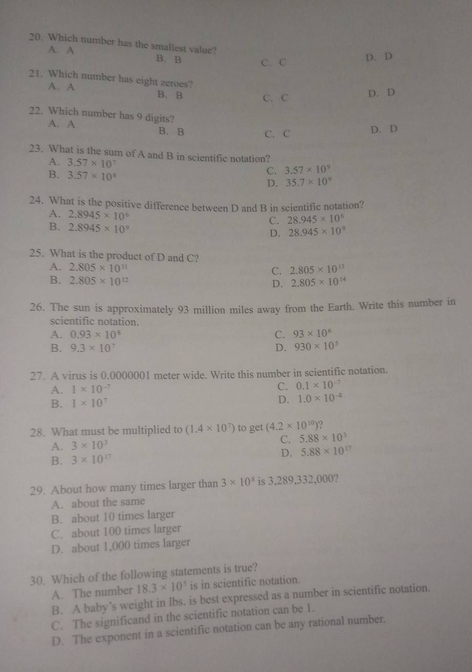 Which number has the smallest value?
A. A B. B D. D
C. C
21. Which number has eight zeroes?
A. A
B. B C. C D. D
22. Which number has 9 digits?
A. A B. B
C. C
D. D
23. What is the sum of A and B in scientific notation?
A. 3.57* 10^7
C. 3.57* 10^9
B. 3.57* 10^8 35.7* 10^9
D.
24. What is the positive difference between D and B in scientific notation?
A. 2.8945* 10^6
C. 28.945* 10^6
B. 2.8945* 10^9
D. 28.945* 10^9
25. What is the product of D and C?
A. 2.805* 10^(11) 2.805* 10^(13)
C.
B. 2.805* 10^(12) 2.805* 10^(14)
D.
26. The sun is approximately 93 million miles away from the Earth. Write this number in
scientific notation.
A. 0.93* 10^8 C. 93* 10^6
B. 9.3* 10^7 D. 930* 10^5
27. A virus is 0.0000001 meter wide. Write this number in scientific notation.
A. 1* 10^(-7)
C. 0.1* 10^(-7)
B. 1* 10^7 D. 1.0* 10^(-8)
28. What must be multiplied to (1.4* 10^7) to get (4.2* 10^(10)) 2
C. 5.88* 10^3
A. 3* 10^3
D.
B. 3* 10^(17) 5.88* 10^(17)
29. About how many times larger than 3* 10^8 is 3,289,332,000?
A. about the same
B. about 10 times larger
C. about 100 times larger
D. about 1,000 times larger
30. Which of the following statements is true?
A. The number 18.3* 10^5 is in scientific notation.
B. A baby’s weight in lbs. is best expressed as a number in scientific notation.
C. The significand in the scientific notation can be 1.
D. The exponent in a scientific notation can be any rational number.