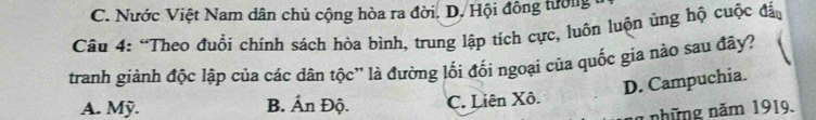 C. Nước Việt Nam dân chủ cộng hòa ra đời. D. Hội đông tường
Câu 4: “Theo đuổi chính sách hòa bình, trung lập tích cực, luôn luộn ủng hộ cuộc đảo
tranh giành độc lập của các dân tộc'' là đường lối đối ngoại của quốc gia nào sau đây?
D. Campuchia.
A. Mỹ. B. Ấn Độ. C. Liên Xô.
1 những năm 1919.