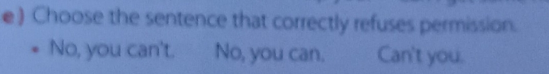 Choose the sentence that correctly refuses permission.
No, you can't. No, you can. Can't you.