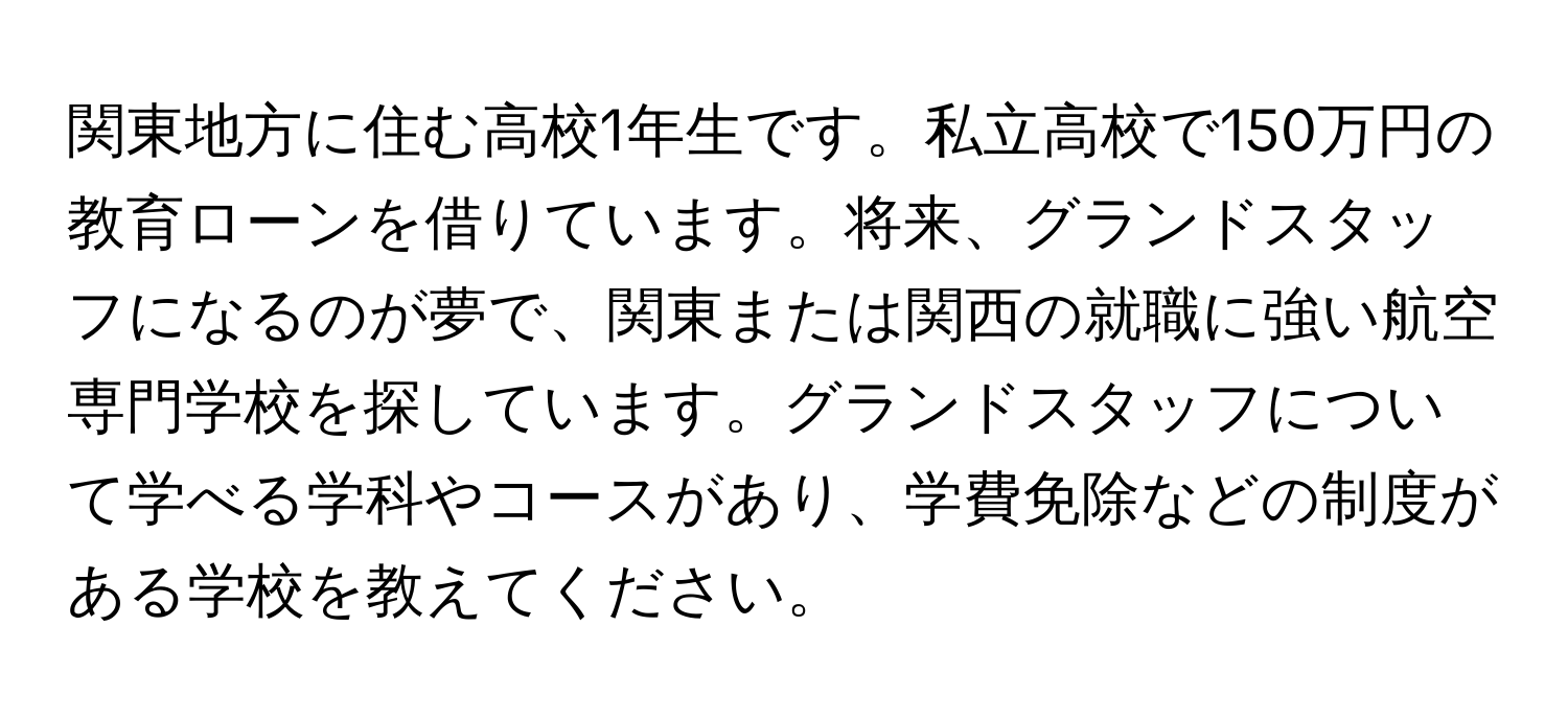 関東地方に住む高校1年生です。私立高校で150万円の教育ローンを借りています。将来、グランドスタッフになるのが夢で、関東または関西の就職に強い航空専門学校を探しています。グランドスタッフについて学べる学科やコースがあり、学費免除などの制度がある学校を教えてください。