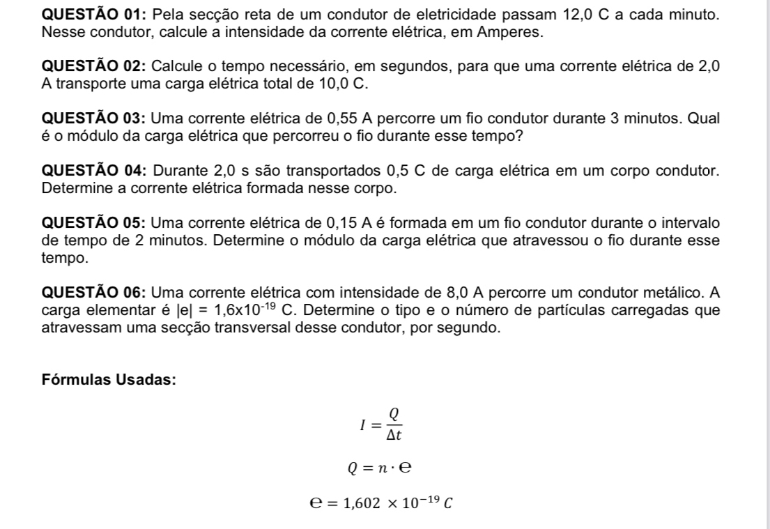 Pela secção reta de um condutor de eletricidade passam 12,0 C a cada minuto. 
Nesse condutor, calcule a intensidade da corrente elétrica, em Amperes. 
QUESTÃO 02: Calcule o tempo necessário, em segundos, para que uma corrente elétrica de 2,0
A transporte uma carga elétrica total de 10,0 C. 
QUESTÃO 03: Uma corrente elétrica de 0,55 A percorre um fio condutor durante 3 minutos. Qual 
é o módulo da carga elétrica que percorreu o fio durante esse tempo? 
QUESTÃO 04: Durante 2,0 s são transportados 0,5 C de carga elétrica em um corpo condutor. 
Determine a corrente elétrica formada nesse corpo. 
QUESTÃO 05: Uma corrente elétrica de 0,15 A é formada em um fio condutor durante o intervalo 
de tempo de 2 minutos. Determine o módulo da carga elétrica que atravessou o fio durante esse 
tempo. 
QUESTÃO 06: Uma corrente elétrica com intensidade de 8,0 A percorre um condutor metálico. A 
carga elementar é |e|=1,6* 10^(-19)C. Determine o tipo e o número de partículas carregadas que 
atravessam uma secção transversal desse condutor, por segundo. 
Fórmulas Usadas:
I= Q/△ t 
Q=n· e
e=1,602* 10^(-19)C