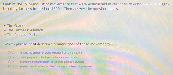 Look at the following list of movements that were established in response to economic challenges
faced by farmers in the late 1800s. Then answer the question below.
The Grange
The Farmers' Alliance
The Populist Party
Which phrase best describes a major goal of these movements?
a limiting the amount of crops imported from other nations
b developing new technologies to increase crop yields
c promoting the construction of canals to transport products
d preventing railroad monopolies from imposing high shipping rates