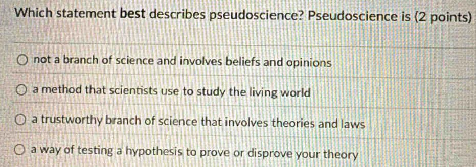 Which statement best describes pseudoscience? Pseudoscience is (2 points)
not a branch of science and involves beliefs and opinions
a method that scientists use to study the living world
a trustworthy branch of science that involves theories and laws
a way of testing a hypothesis to prove or disprove your theory