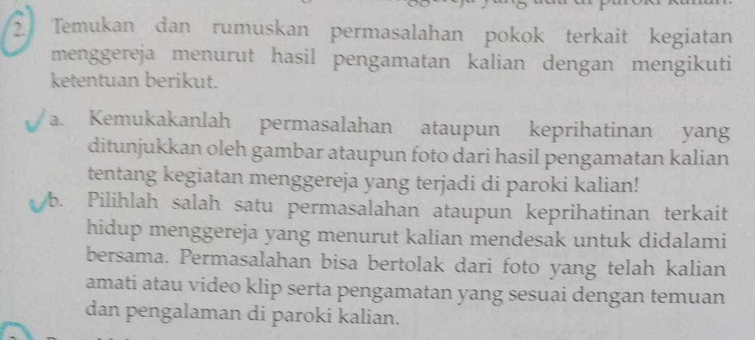 Temukan dan rumuskan permasalahan pokok terkait kegiatan 
menggereja menurut hasil pengamatan kalian dengan mengikuti 
ketentuan berikut. 
a. Kemukakanlah permasalahan ataupun keprihatinan yang 
ditunjukkan oleh gambar ataupun foto dari hasil pengamatan kalian 
tentang kegiatan menggereja yang terjadi di paroki kalian! 
b. Pilihlah salah satu permasalahan ataupun keprihatinan terkait 
hidup menggereja yang menurut kalian mendesak untuk didalami 
bersama. Permasalahan bisa bertolak dari foto yang telah kalian 
amati atau video klip serta pengamatan yang sesuai dengan temuan 
dan pengalaman di paroki kalian.