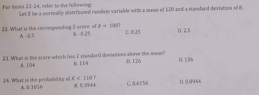 For items 22-24, refer to the following:
Let X be a normally distributed random variable with a mean of 120 and a standard deviation of 8.
22. What is the corresponding Z-score of X=100 ?
C. 0.25
A. -2.5 B. -0.25 D. 2.5
23. What is the score which lies 2 standard deviations above the mean?
A. 104 B. 114
D. 126 D. 136
24. What is the probability of X<110</tex> ?
A. 0.1056 B. 0.3944 C. 0.6156 D. 0.8944