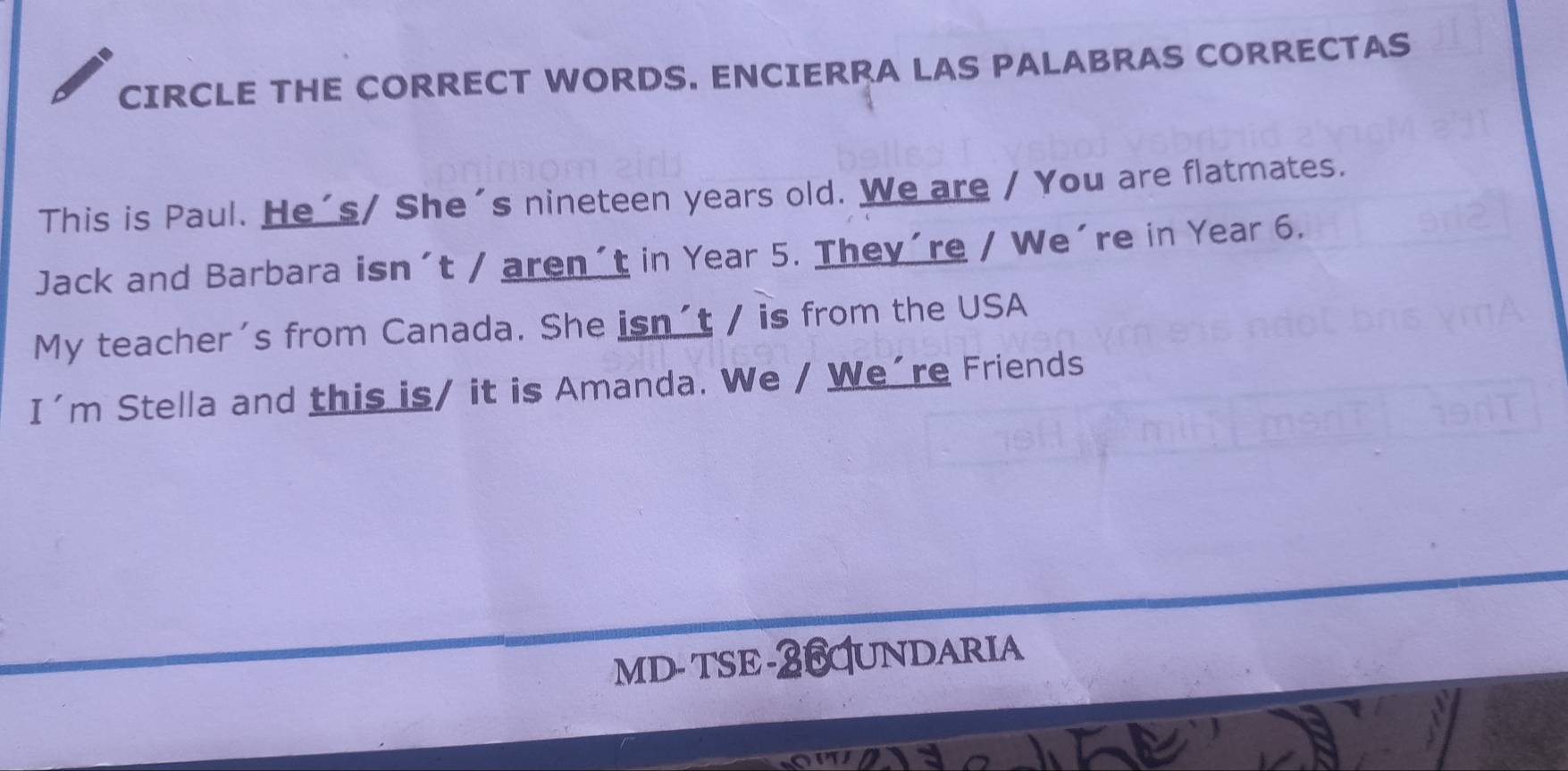 CIRCLE THE CORRECT WORDS. ENCIERRA LAS PALABRAS CORRECTAS 
This is Paul. He's/ She's nineteen years old. We are / You are flatmates. 
Jack and Barbara isn´t / aren´t in Year 5. They´re / We´re in Year 6. 
My teacher's from Canada. She isn´t / is from the USA 
I'm Stella and this is/ it is Amanda. We / We´re Friends 
MD- TSE-26UNDARIA