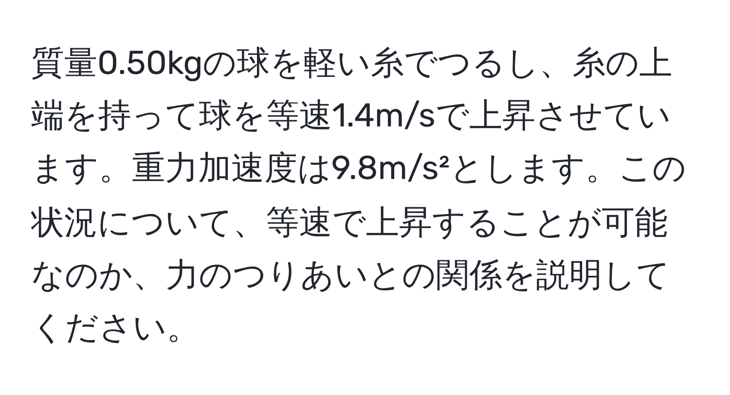 質量0.50kgの球を軽い糸でつるし、糸の上端を持って球を等速1.4m/sで上昇させています。重力加速度は9.8m/s²とします。この状況について、等速で上昇することが可能なのか、力のつりあいとの関係を説明してください。